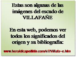 Cuadro de texto: Estas son algunas de las im�genes del escudo de VILLAFA�E

En esta web, podemos ver todos los significados del    origen y su bibliograf�a:

www.heraldicapellido.com/v7/Villafa~e.htm
